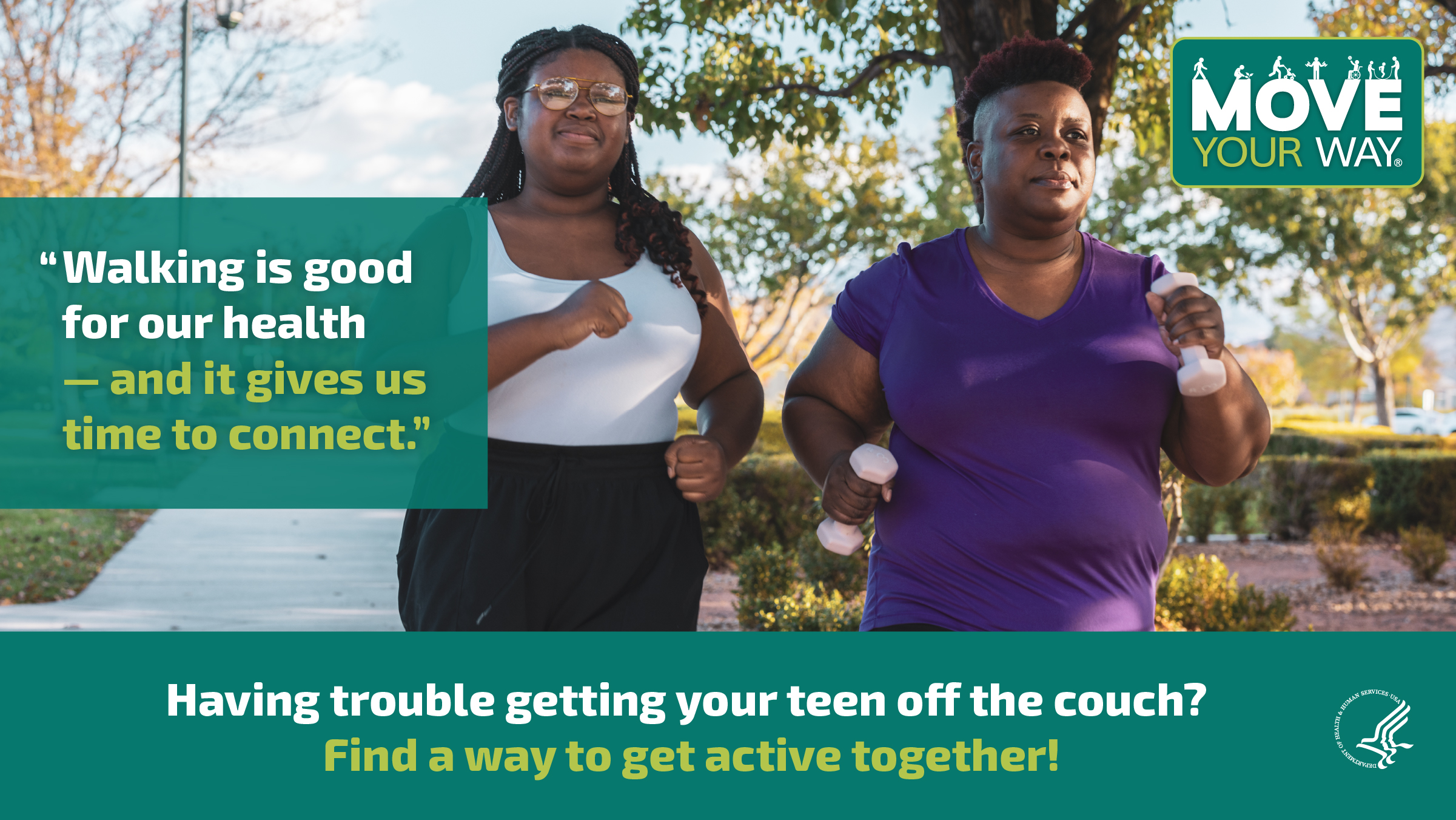 2 Black women, a teenage daughter and mother, are walking briskly down the sidewalk of a residential street. The mother is holding small dumbbells. The image also shows the Move Your Way logo and the following messages: "Walking is good for our health — and it gives us time to connect." and "Having trouble getting your teen off the couch? Find a way to get active together!"