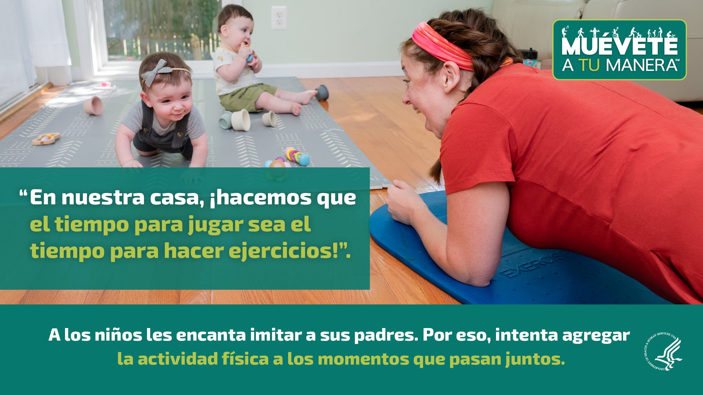 Una madre joven de raza blanca está en el piso de su sala de estar. Está sonriendo a sus dos bebés gemelos, quienes están frente a ella jugando con juguetes en el piso sobre una colchoneta. La imagen también muestra el logotipo de “Muévete a tu manera” y los siguientes mensajes: “En nuestra casa, ¡hacemos que el tiempo para jugar sea el tiempo para hacer ejercicios!”, y “A los niños les encanta imitar a sus padres. Por eso, intenta agregar la actividad física a los momentos que pasan juntos”.