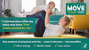 Move Your Way - "I started slow after my baby was born. That really worked for me.". Any amount of physical activity - even 5 minutes - has benefits: more energy, better mood, less stress.